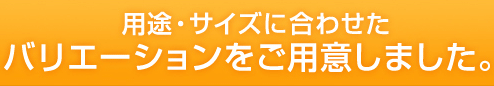 用途・サイズに合わせたバリエーションをご用意しました。