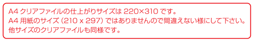 A4クリアファイルの仕上がりサイズは220×310です。A4用紙のサイズ（210×297）ではありませんので間違えないようにしてください。他サイズのクリアファイルも同様です。