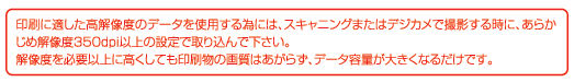 印刷に適した高解像度のデータを使用する為には、スキャニングまたはデジカメで撮影する時に、あらかじめ解像度350bp以上の設定で取り込んでください。解像度を必要以上に多角しても印刷物の画質はあがらず、データ容量が大きくなるだけです。