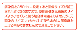 解像度を350bpiに設定すると画像サイズが補正され小さくなりますので、使用画像を元画像のサイズより小さくして使う場合は問題ありませんが、元画像のサイズより大きくして使う場合は、解像度を上げることができませんのでご注意してください。
